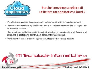 Sito web: www.4ti.it indirizzo mail: info@4ti.it
- Per eliminare qualsiasi installazione di software e di aggiornamenti
Perché conviene scegliere di
utilizzare un applicativo Cloud ?
- Per avere una totale compatibilità con qualsiasi sistema operativo che sia in grado di
accedere ad internet
- Per eliminare definitivamente i costi di acquisto e manutenzione di Server e di
strumenti di protezione da intrusioni come Antivirus e Firewall
- Per dimenticarsi dei problemi legati al salvataggio ed al backup dei dati
 