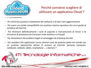 Sito web: www.4ti.it indirizzo mail: info@4ti.it
- Per eliminare qualsiasi installazione di software e di aggiornamenti
Perché conviene scegliere di
utilizzare un applicativo Cloud ?
- Per avere una totale compatibilità con qualsiasi sistema operativo che sia in grado di
accedere ad internet
- Per accedere alle applicazioni senza ulteriori costi da qualsiasi parte nel mondo con
un qualsiasi apparecchio dotato di accesso ad internet: personal computer,
notebook, netbook, tablet, smartphone ... e domani ?
- Per eliminare definitivamente i costi di acquisto e manutenzione di Server e di
strumenti di protezione da intrusioni come Antivirus e Firewall
- Per dimenticarsi dei problemi legati al salvataggio ed al backup dei dati
 