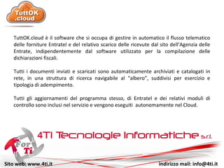 Sito web: www.4ti.it indirizzo mail: info@4ti.it
TuttOK.cloud è il software che si occupa di gestire in automatico il flusso telematico
delle forniture Entratel e del relativo scarico delle ricevute dal sito dell’Agenzia delle
Entrate, indipendentemente dal software utilizzato per la compilazione delle
dichiarazioni fiscali.
Tutti i documenti inviati e scaricati sono automaticamente archiviati e catalogati in
rete, in una struttura di ricerca navigabile al “albero”, suddivisi per esercizio e
tipologia di adempimento.
Tutti gli aggiornamenti del programma stesso, di Entratel e dei relativi moduli di
controllo sono inclusi nel servizio e vengono eseguiti autonomamente nel Cloud.
 