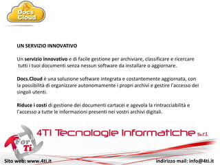 Sito web: www.4ti.it indirizzo mail: info@4ti.it
UN SERVIZIO INNOVATIVO
Un servizio innovativo e di facile gestione per archiviare, classificare e ricercare
tutti i tuoi documenti senza nessun software da installare o aggiornare.
Docs.Cloud è una soluzione software integrata e costantemente aggiornata, con
la possibilità di organizzare autonomamente i propri archivi e gestire l'accesso
selettivo ai documenti da parte di utenti e clienti.
Riduce i costi di gestione dei documenti cartacei e agevola la tracciabilità e
l'accesso a tutte le informazioni presenti nei vostri archivi digitali.
 