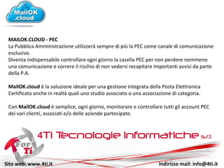 Sito web: www.4ti.it indirizzo mail: info@4ti.it
MAILOK.CLOUD - PEC
La Pubblica Amministrazione utilizzerà sempre di più la PEC come canale di comunicazione
esclusivo.
Diventa indispensabile controllare ogni giorno la casella PEC per non perdere nemmeno
una comunicazione e correre il rischio di non vedersi recapitare importanti avvisi da parte
della P.A.
MailOK.cloud è la soluzione ideale per una gestione integrata della Posta Elettronica
Certificata anche in studi associati o associazioni di categoria.
Con MailOK.cloud è semplice, ogni giorno, monitorare e controllare tutti gli account PEC
dei vari clienti, associati e/o delle aziende partecipate.
 
