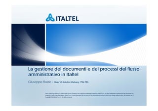 La gestione dei documenti e dei processi del flusso
amministrativo in Italtel
Giuseppe Russo - Head of Solution Delivery ITALTEL


              Italtel, Italtel logo and iMSS (Italtel Multi-Service Solutions) are registered trademarks owned by Italtel S.p.A. All other trademarks mentioned in this document are
              property of their respective owners. Italtel S.p.A. cannot guarantee the accuracy of the information presented, which may change without notice. All contents are ©
              Copyright 2006 Italtel S.p.A. - All rights reserved.
 