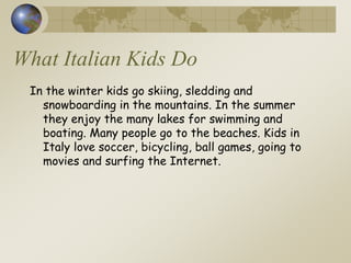 What Italian Kids Do
In the winter kids go skiing, sledding and
snowboarding in the mountains. In the summer
they enjoy the many lakes for swimming and
boating. Many people go to the beaches. Kids in
Italy love soccer, bicycling, ball games, going to
movies and surfing the Internet.
 