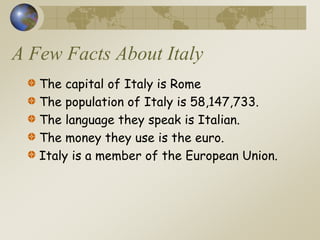 A Few Facts About Italy
The capital of Italy is Rome
The population of Italy is 58,147,733.
The language they speak is Italian.
The money they use is the euro.
Italy is a member of the European Union.
 