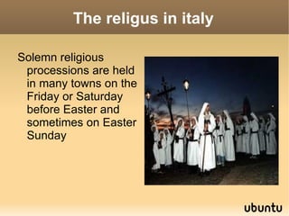 The religus in italy

Solemn religious
 processions are held
 in many towns on the
 Friday or Saturday
 before Easter and
 sometimes on Easter
 Sunday
 