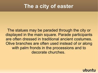 The a city of easter



 The statues may be paraded through the city or
displayed in the main square. Parade participants
are often dressed in traditional ancient costumes.
Olive branches are often used instead of or along
    with palm fronds in the processions and to
                decorate churches.
 