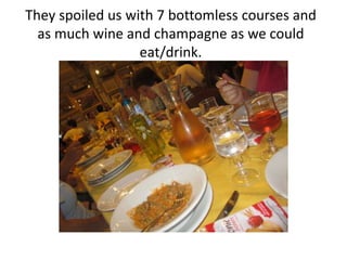 They spoiled us with 7 bottomless courses and
  as much wine and champagne as we could
                  eat/drink.
 