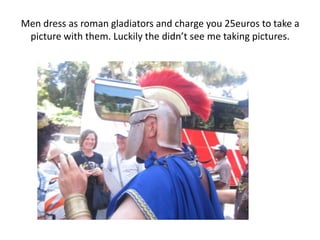 Men dress as roman gladiators and charge you 25euros to take a
 picture with them. Luckily the didn’t see me taking pictures.
 