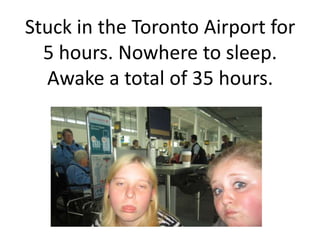 Stuck in the Toronto Airport for
  5 hours. Nowhere to sleep.
  Awake a total of 35 hours.
 