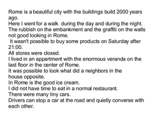 Rome is a beautiful city with the buildings build 2000 years ago. Here I went for a walk  during   the day and during the night. The rubbish on the embankment and the graffiti on the walls not good looking in Rome.  It wasn't possible to buy some products on Saturday after 21:00. All stores were closed. I lived in an appartment with the enormous veranda on the last floor in the center of Rome. It was possible to look what did a neighbors in the house opposite. In Rome is the good ice cream. I did not have time to eat in a normal restaurant. There were many tiny cars. Drivers can stop a car at the road and quietly converse with each other.  
