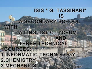 ISIS “ G. TASSINARI”
                        IS
        A SECONDARY SCHOOL
 WITH
       A LINGUISTIC LYCEUM
                    AND
       THREE TECHNICAL
 COURSES:
1. INFORMATIC TECHNOLOGY
2. CHEMISTRY
3. MECHANICS
 