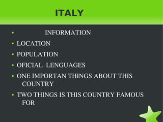 ITALY
    ●                    INFORMATION
    ●   LOCATION
    ●   POPULATION
    ●   OFICIAL  LENGUAGES 
    ●   ONE IMPORTAN THINGS ABOUT THIS 
         COUNTRY
    ●   TWO THINGS IS THIS COUNTRY FAMOUS 
         FOR

                                 
 
