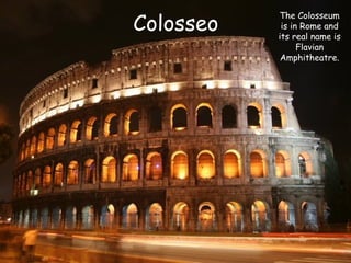 Colosseo

The Colosseum
is in Rome and
its real name is
Flavian
Amphitheatre.

 