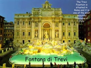 The Trevi
Fountain is
situated in
Rome and it is
one of the most
beautiful
fountains of
Italy.

Fontana di Trevi

 