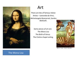 Art
There are lots of famous Italian
Artists – Leonardo da Vinci,
Michelangelo Buonarroti, Sandro
Botticelli.
Some pieces of art are:
The Mona Lisa
The Birth of Venus
The Cistine chapel ceiling.
The Mona Lisa
 
