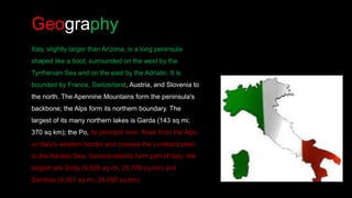 Geography
Italy, slightly larger than Arizona, is a long peninsula
shaped like a boot, surrounded on the west by the
Tyrrhenian Sea and on the east by the Adriatic. It is
bounded by France, Switzerland, Austria, and Slovenia to
the north. The Apennine Mountains form the peninsula's
backbone; the Alps form its northern boundary. The
largest of its many northern lakes is Garda (143 sq mi;
370 sq km); the Po, its principal river, flows from the Alps
on Italy's western border and crosses the Lombard plain
to the Adriatic Sea. Several islands form part of Italy; the
largest are Sicily (9,926 sq mi; 25,708 sq km) and
Sardinia (9,301 sq mi; 24,090 sq km).
 