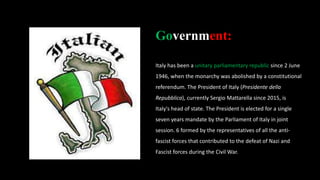 Government:
Italy has been a unitary parliamentary republic since 2 June
1946, when the monarchy was abolished by a constitutional
referendum. The President of Italy (Presidente della
Repubblica), currently Sergio Mattarella since 2015, is
Italy's head of state. The President is elected for a single
seven years mandate by the Parliament of Italy in joint
session. 6 formed by the representatives of all the anti-
fascist forces that contributed to the defeat of Nazi and
Fascist forces during the Civil War.
 