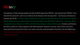 History
The migrations of Indo-European peoples into Italy probably began about 2000 B.C. and continued until 1000 B.C. From
about the 9th century B.C. until it was overthrown by the Romans in the 3rd century B.C. , the Etruscan civilization was
dominant. By 264 B.C. , all Italy south of Cisalpine Gaul was under the leadership of Rome. For the next seven centuries,
until the barbarian invasions destroyed the western Roman Empire in the 4th and 5th centuries A.D. , the history of Italy
is largely the history of Rome. From 800 on, the Holy Roman Emperors, Roman Catholic popes, Normans, and Saracens
all vied for control over various segments of the Italian peninsula. Numerous city-states, such as Venice and Genoa,
whose political and commercial rivalries were intense, and many small principalities flourished in the late Middle Ages.
Although Italy remained politically fragmented for centuries, it became the cultural center of the Western world from the
13th to the 16th century.
 