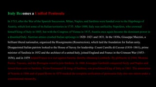 Italy Becomes a Unified Peninsula
In 1713, after the War of the Spanish Succession, Milan, Naples, and Sardinia were handed over to the Hapsburgs of
Austria, which lost some of its Italian territories in 1735. After 1800, Italy was unified by Napoléon, who crowned
himself king of Italy in 1805; but with the Congress of Vienna in 1815, Austria once again became the dominant power in
a disunited Italy. Austrian armies crushed Italian uprisings in 1820–1821 and 1831. In the 1830s, Giuseppe Mazzini, a
brilliant liberal nationalist, organized the Risorgimento (Resurrection), which laid the foundation for Italian unity.
Disappointed Italian patriots looked to the House of Savoy for leadership. Count Camille di Cavour (1810–1861), prime
minister of Sardinia in 1852 and the architect of a united Italy, joined England and France in the Crimean War (1853–
1856), and in 1859 helped France in a war against Austria, thereby obtaining Lombardy. By plebiscite in 1860, Modena,
Parma, Tuscany, and the Romagna voted to join Sardinia. In 1860, Giuseppe Garibaldi conquered Sicily and Naples and
turned them over to Sardinia. Victor Emmanuel II, king of Sardinia, was proclaimed king of Italy in 1861. The annexation
of Venetia in 1866 and of papal Rome in 1870 marked the complete unification of peninsular Italy into one nation under a
constitutional monarchy.
 