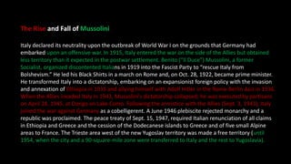 The Rise and Fall of Mussolini
Italy declared its neutrality upon the outbreak of World War I on the grounds that Germany had
embarked upon an offensive war. In 1915, Italy entered the war on the side of the Allies but obtained
less territory than it expected in the postwar settlement. Benito (“Il Duce”) Mussolini, a former
Socialist, organized discontented Italians in 1919 into the Fascist Party to “rescue Italy from
Bolshevism.” He led his Black Shirts in a march on Rome and, on Oct. 28, 1922, became prime minister.
He transformed Italy into a dictatorship, embarking on an expansionist foreign policy with the invasion
and annexation of Ethiopia in 1935 and allying himself with Adolf Hitler in the Rome-Berlin Axis in 1936.
When the Allies invaded Italy in 1943, Mussolini's dictatorship collapsed; he was executed by partisans
on April 28, 1945, at Dongo on Lake Como. Following the armistice with the Allies (Sept. 3, 1943), Italy
joined the war against Germany as a cobelligerent. A June 1946 plebiscite rejected monarchy and a
republic was proclaimed. The peace treaty of Sept. 15, 1947, required Italian renunciation of all claims
in Ethiopia and Greece and the cession of the Dodecanese islands to Greece and of five small Alpine
areas to France. The Trieste area west of the new Yugoslav territory was made a free territory (until
1954, when the city and a 90-square-mile zone were transferred to Italy and the rest to Yugoslavia).
 