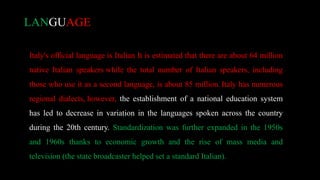 Italy's official language is Italian It is estimated that there are about 64 million
native Italian speakers while the total number of Italian speakers, including
those who use it as a second language, is about 85 million. Italy has numerous
regional dialects, however, the establishment of a national education system
has led to decrease in variation in the languages spoken across the country
during the 20th century. Standardization was further expanded in the 1950s
and 1960s thanks to economic growth and the rise of mass media and
television (the state broadcaster helped set a standard Italian).
LANGUAGE
 