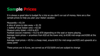 Sample Prices
It is always a good idea to budget for a trip so you don’t run out of money. Here are a few
sample prices to help you plan your Italian vacation:
Mozzarella = €1.54
A slice of pizza to take away = €1.70
1 bottle of local Italian wine = €2.50
Museum entry ticket = €10 to €15
Football (soccer) matches = €12 to €70 depending on the seat or teams playing.
Average room prices = anywhere from €20 at the lower end, to €100 mid-range and €200 at the
high end.
Average meal prices = €5 for a cheap meal, around €15 for mid-range and €25 and upwards at a
classy joint!
These prices are in Euros, are correct as of 03/18/09 and are subject to change
 