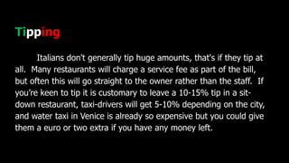 Tipping
Italians don't generally tip huge amounts, that's if they tip at
all. Many restaurants will charge a service fee as part of the bill,
but often this will go straight to the owner rather than the staff. If
you’re keen to tip it is customary to leave a 10-15% tip in a sit-
down restaurant, taxi-drivers will get 5-10% depending on the city,
and water taxi in Venice is already so expensive but you could give
them a euro or two extra if you have any money left.
 