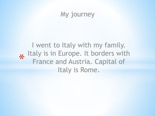 My journey
*
I went to Italy with my family.
Italy is in Europe. It borders with
France and Austria. Capital of
Italy is Rome.
 