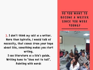 D O Y O U W A N T T O
B E C O M E A W R I T E R
S I N C E Y O U W E R E
Y O U N G ?
3. I don't think my self as a writer.
More than ispiratio, i would talk of
necessity, that comes from your hope
about life, something makes you start
wrting.
I see literature as a life's guide.
Writing have to "shoe not to tell".
Painting with words
 