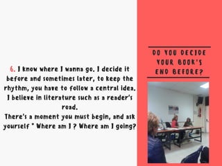 D O Y O U D E C I D E
Y O U R B O O K 'S
E N D B E F O R E ?6. I know where I wanna go. I decide it
before and sometimes later, to keep the
rhythm, you have to follow a central idea.
I believe in literature such as a reader's
road.
There's a moment you must begin, and ask
yourself " Where am I ? Where am I going?
 