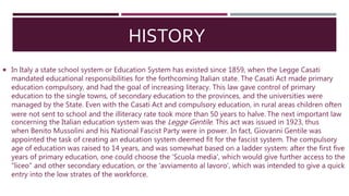 HISTORY
 In Italy a state school system or Education System has existed since 1859, when the Legge Casati
mandated educational responsibilities for the forthcoming Italian state. The Casati Act made primary
education compulsory, and had the goal of increasing literacy. This law gave control of primary
education to the single towns, of secondary education to the provinces, and the universities were
managed by the State. Even with the Casati Act and compulsory education, in rural areas children often
were not sent to school and the illiteracy rate took more than 50 years to halve. The next important law
concerning the Italian education system was the Legge Gentile. This act was issued in 1923, thus
when Benito Mussolini and his National Fascist Party were in power. In fact, Giovanni Gentile was
appointed the task of creating an education system deemed fit for the fascist system. The compulsory
age of education was raised to 14 years, and was somewhat based on a ladder system: after the first five
years of primary education, one could choose the 'Scuola media', which would give further access to the
"liceo" and other secondary education, or the 'avviamento al lavoro', which was intended to give a quick
entry into the low strates of the workforce.
 