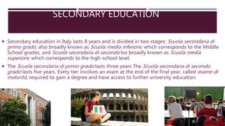 SECONDARY EDUCATION
 Secondary education in Italy lasts 8 years and is divided in two stages: Scuola secondaria di
primo grado, also broadly known as Scuola media inferiore, which corresponds to the Middle
School grades, and Scuola secondaria di secondo lso broadly known as Scuola media
superiore, which corresponds to the high-school level.
 The Scuola secondaria di primo grado lasts three years The Scuola secondaria di secondo
grado lasts five years. Every tier involves an exam at the end of the final year, called esame di
maturità, required to gain a degree and have access to further university education.
 