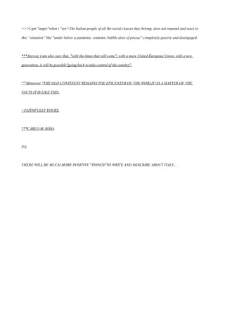 >>>I got "angry"when i "see"-The Italian people of all the social classes they belong, does not respond and react to
this “situation” like "under below a pandemic -endemic bubble dose of proxac":completely passive and disengaged.
***Anyway I am also sure that, "with the times that will come", with a more United European Union, with a new
generation, it will be possible"going back to take control of the country".
°°°Moreover "THE OLD CONTINENT REMAINS THE EPICENTER OF THE WORLD"AS A MATTER OF THE
FACTS IT IS LIKE THIS.
>FAITHFULLY YOURS,
***CARLO M. ROSA
P.S.
THERE WILL BE MUCH MORE POSITIVE "THINGS"TO WRITE AND DESCRIBE ABOUT ITALY... .
 
