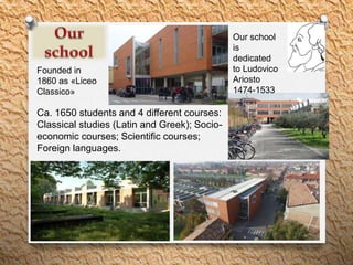 Ca. 1650 students and 4 different courses:
Classical studies (Latin and Greek); Socio-
economic courses; Scientific courses;
Foreign languages.
Founded in
1860 as «Liceo
Classico»
Our school
is
dedicated
to Ludovico
Ariosto
1474-1533
 