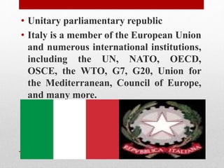 • Unitary parliamentary republic
• Italy is a member of the European Union
and numerous international institutions,
including the UN, NATO, OECD,
OSCE, the WTO, G7, G20, Union for
the Mediterranean, Council of Europe,
and many more.
 