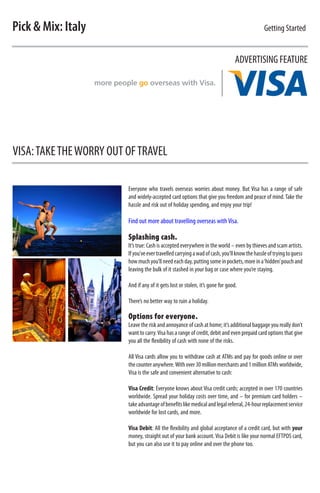 Pick & Mix: Italy                                                                             Getting Started


                                                                                 ADVERTISING FEATURE




VISA: TAKE THE WORRY OUT OF TRAVEL

                         Everyone who travels overseas worries about money. But Visa has a range of safe
                         and widely-accepted card options that give you freedom and peace of mind. Take the
                         hassle and risk out of holiday spending, and enjoy your trip!

                         Find out more about travelling overseas with Visa.

                         Splashing cash.
                         It’s true: Cash is accepted everywhere in the world – even by thieves and scam artists.
                         If you’ve ever travelled carrying a wad of cash, you’ll know the hassle of trying to guess
                         how much you’ll need each day, putting some in pockets, more in a ‘hidden’ pouch and
                         leaving the bulk of it stashed in your bag or case where you’re staying.

                         And if any of it gets lost or stolen, it’s gone for good.

                         There’s no better way to ruin a holiday.

                         Options for everyone.
                         Leave the risk and annoyance of cash at home; it’s additional baggage you really don’t
                         want to carry. Visa has a range of credit, debit and even prepaid card options that give
                         you all the flexibility of cash with none of the risks.

                         All Visa cards allow you to withdraw cash at ATMs and pay for goods online or over
                         the counter anywhere. With over 30 million merchants and 1 million ATMs worldwide,
                         Visa is the safe and convenient alternative to cash:

                         Visa Credit: Everyone knows about Visa credit cards; accepted in over 170 countries
                         worldwide. Spread your holiday costs over time, and – for premium card holders –
                         take advantage of benefits like medical and legal referral, 24-hour replacement service
                         worldwide for lost cards, and more.

                         Visa Debit: All the flexibility and global acceptance of a credit card, but with your
                         money, straight out of your bank account. Visa Debit is like your normal EFTPOS card,
                         but you can also use it to pay online and over the phone too.
 