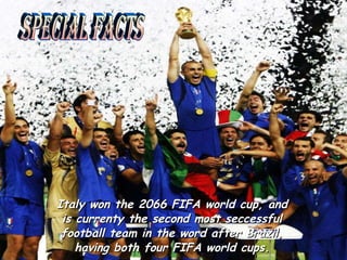 Italy won the 2066 FIFA world cup, and is currenty the second most seccessful football team in the word after Brazil, having both four FIFA world cups. Special facts
