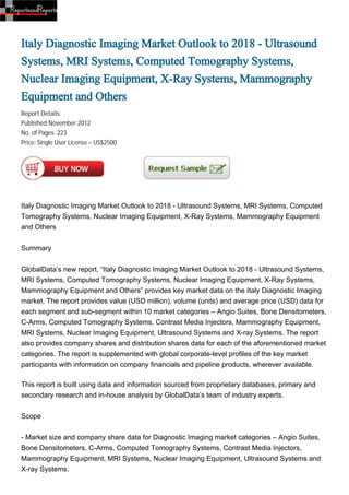 Italy Diagnostic Imaging Market Outlook to 2018 - Ultrasound
Systems, MRI Systems, Computed Tomography Systems,
Nuclear Imaging Equipment, X-Ray Systems, Mammography
Equipment and Others
Report Details:
Published:November 2012
No. of Pages: 223
Price: Single User License – US$2500




Italy Diagnostic Imaging Market Outlook to 2018 - Ultrasound Systems, MRI Systems, Computed
Tomography Systems, Nuclear Imaging Equipment, X-Ray Systems, Mammography Equipment
and Others


Summary


GlobalData’s new report, “Italy Diagnostic Imaging Market Outlook to 2018 - Ultrasound Systems,
MRI Systems, Computed Tomography Systems, Nuclear Imaging Equipment, X-Ray Systems,
Mammography Equipment and Others” provides key market data on the Italy Diagnostic Imaging
market. The report provides value (USD million), volume (units) and average price (USD) data for
each segment and sub-segment within 10 market categories – Angio Suites, Bone Densitometers,
C-Arms, Computed Tomography Systems, Contrast Media Injectors, Mammography Equipment,
MRI Systems, Nuclear Imaging Equipment, Ultrasound Systems and X-ray Systems. The report
also provides company shares and distribution shares data for each of the aforementioned market
categories. The report is supplemented with global corporate-level profiles of the key market
participants with information on company financials and pipeline products, wherever available.

This report is built using data and information sourced from proprietary databases, primary and
secondary research and in-house analysis by GlobalData’s team of industry experts.


Scope


- Market size and company share data for Diagnostic Imaging market categories – Angio Suites,
Bone Densitometers, C-Arms, Computed Tomography Systems, Contrast Media Injectors,
Mammography Equipment, MRI Systems, Nuclear Imaging Equipment, Ultrasound Systems and
X-ray Systems.
 