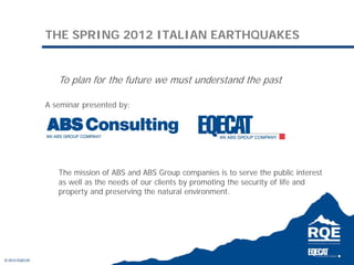 THE SPRING 2012 ITALIAN EARTHQUAKES


   To plan for the future we must understand the past

A seminar presented by:




   The mission of ABS and ABS Group companies is to serve the public interest
   as well as the needs of our clients by promoting the security of life and
   property and preserving the natural environment.
 