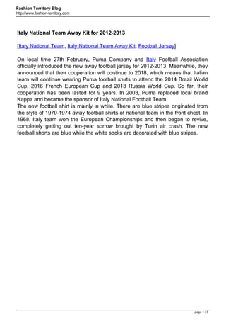 Fashion Territory Blog
http://www.fashion-territory.com




Italy National Team Away Kit for 2012-2013

[Italy National Team, Italy National Team Away Kit, Football Jersey]

On local time 27th February, Puma Company and Italy Football Association
officially introduced the new away football jersey for 2012-2013. Meanwhile, they
announced that their cooperation will continue to 2018, which means that Italian
team will continue wearing Puma football shirts to attend the 2014 Brazil World
Cup, 2016 French European Cup and 2018 Russia World Cup. So far, their
cooperation has been lasted for 9 years. In 2003, Puma replaced local brand
Kappa and became the sponsor of Italy National Football Team.
The new football shirt is mainly in white. There are blue stripes originated from
the style of 1970-1974 away football shirts of national team in the front chest. In
1968, Italy team won the European Championships and then began to revive,
completely getting out ten-year sorrow brought by Turin air crash. The new
football shorts are blue while the white socks are decorated with blue stripes.




                                                                             page 1 / 3
 