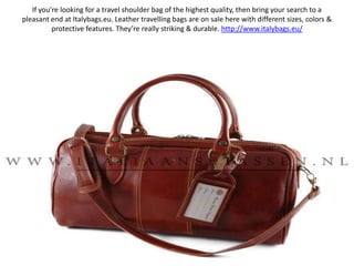 If you’re looking for a travel shoulder bag of the highest quality, then bring your search to a pleasant end at Italybags.eu. Leather travelling bags are on sale here with different sizes, colors & protective features. They’re really striking & durable. http://www.italybags.eu/ 