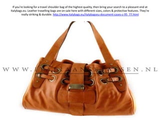 If you’re looking for a travel shoulder bag of the highest quality, then bring your search to a pleasant end at Italybags.eu. Leather travelling bags are on sale here with different sizes, colors & protective features. They’re really striking & durable. http://www.italybags.eu/italybagseu-document-cases-c-95_77.html 