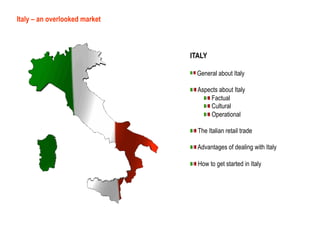 Italy – an overlooked market



                               ITALY

                               !   General about Italy

                               !   Aspects about Italy
                                     !   Factual
                                     !   Cultural
                                     !   Operational

                               !   The Italian retail trade

                               !   Advantages of dealing with Italy

                               !   How to get started in Italy
 