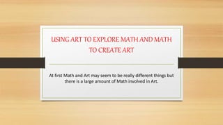USING ART TO EXPLORE MATH AND MATH
TO CREATE ART
At first Math and Art may seem to be really different things but
there is a large amount of Math involved in Art.
 