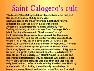 Saint Calogero's cult The feast of San Calogero takes place between the first and the second Sunday of July every year. San Calogero is the most venerated Saint of Agrigento although he’s not the patron Saint of the town. According to some people he came originally from Turkey,according to others he was from Carthage. He’s a black Saint and his name in Greek means “monk”. He lived during the prosecutions against the Christians between the IVth and the Vth century and he came to Sicily where he took refugee in a cave on Mount Kronio near Sciacca, a spa centre 50 km to the west of Agrigento. There he healed the inhabitants by using the local thermal water. Both in Agrigento and in Naro, a town to the east of Agrigento he lived in a grotto by the present sanctuaries dedicated to him. He spent his last days on Mount Kronio in Sciacca and according to tradition his only companion was a female dear which provided him milk. He was sick then and that was the only food he had. Unfortunately one day the dear was killed by a hunter who after finding the old lonely man decided to become a monk himself and to take care of him until he died. 