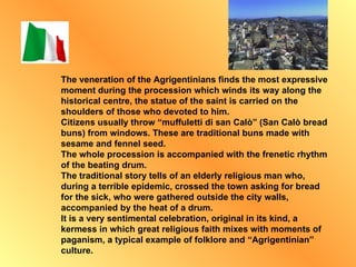 The veneration of the Agrigentinians finds the most expressive moment during the procession which winds its way along the historical centre, the statue of the saint is carried on the shoulders of those who devoted to him. Citizens usually throw “muffuletti di san Calò” (San Calò bread buns) from windows. These are traditional buns made with sesame and fennel seed. The whole procession is accompanied with the frenetic rhythm of the beating drum. The traditional story tells of an elderly religious man who, during a terrible epidemic, crossed the town asking for bread for the sick, who were gathered outside the city walls, accompanied by the heat of a drum. It is a very sentimental celebration, original in its kind, a kermess in which great religious faith mixes with moments of paganism, a typical example of folklore and “Agrigentinian” culture. 