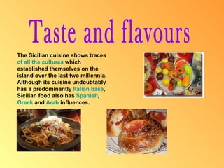 Taste and flavours The Sicilian cuisine shows traces  of  all  the  cultures  which established themselves on the island over the last two millennia. Although its cuisine undoubtably has a predominantly  Italian  base , Sicilian food also has  Spanish ,  Greek  and  Arab  influences. 