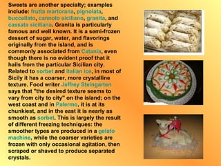 Sweets are another specialty; examples include:  frutta  martorana ,  pignolata ,  buccellato ,  cannolo siciliano ,  granita , and  cassata siciliana . Granita is particularly famous and well known. It is a semi-frozen dessert of sugar, water, and flavorings originally from the island, and is commonly associated from  Catania , even though there is no evident proof that it hails from the particular Sicilian city. Related to  sorbet  and  italian  ice , in most of Sicily it has a coarser, more crystalline texture. Food writer  Jeffrey   Steingarten  says that "the desired texture seems to vary from city to city" on the island; on the west coast and in  Palermo , it is at its chunkiest, and in the east it is nearly as smooth as  sorbet . This is largely the result of different freezing techniques: the smoother types are produced in a  gelato  machine , while the coarser varieties are frozen with only occasional agitation, then scraped or shaved to produce separated crystals. 