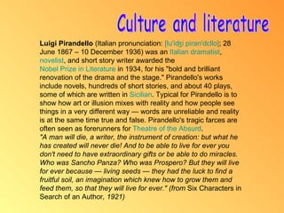 Culture and literature Luigi Pirandello  (Italian pronunciation:  [ lu' iʤi  piran'dɛllo ] ; 28 June 1867 – 10 December 1936) was an  Italian   dramatist ,  novelist , and short story writer awarded the  Nobel Prize in Literature  in 1934, for his "bold and brilliant renovation of the drama and the stage." Pirandello's works include novels, hundreds of short stories, and about 40 plays, some of which are written in  Sicilian . Typical for Pirandello is to show how art or illusion mixes with reality and how people see things in a very different way — words are unreliable and reality is at the same time true and false. Pirandello's tragic farces are often seen as forerunners for  Theatre of the Absurd . "A man will die, a writer, the instrument of creation: but what he has created will never die! And to be able to live for ever you don't need to have extraordinary gifts or be able to do miracles. Who was Sancho Panza? Who was Prospero? But they will live for ever because — living seeds — they had the luck to find a fruitful soil, an imagination which knew how to grow them and feed them, so that they will live for ever." (from  Six Characters in Search of an Author , 1921) 
