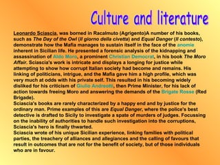 Culture and literature Leonardo Sciascia , was borned in Racalmuto (Agrigento)A number of his books, such as  The Day of the Owl  ( Il giorno della civetta ) and  Equal Danger  ( Il contesto ), demonstrate how the Mafia manages to sustain itself in the face of the  anomie  inherent in Sicilian life. He presented a forensic analysis of the kidnapping and assassination of  Aldo Moro , a prominent  Christian   Democrat , in his book  The Moro Affair . Sciascia's work is intricate and displays a longing for justice while attempting to show how corrupt Italian society had become and remains. His linking of politicians, intrigue, and the Mafia gave him a high profile, which was very much at odds with his private self. This resulted in his becoming widely disliked for his criticism of  Giulio  Andreotti , then Prime Minister, for his lack of action towards freeing Moro and answering the demands of the  Brigate Rosse  (Red Brigade). Sciascia's books are rarely characterized by a happy end and by justice for the ordinary man. Prime examples of this are  Equal Danger , where the police's best detective is drafted to Sicily to investigate a spate of murders of judges. Focussing on the inability of authorities to handle such investigation into the corruptions, Sciascia's hero is finally thwarted. Sciascia wrote of his unique Sicilian experience, linking families with political parties, the treachery of alliances and allegiances and the calling of favours that result in outcomes that are not for the benefit of society, but of those individuals who are in favour. 